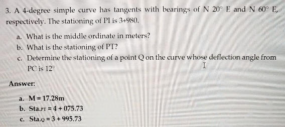 A 4-degree simple curve has tangents with bearings of N 20°E and N60°E, 
respectively. The stationing of PI is 3+980
a. What is the middle ordinate in meters?
b. What is the stationing of PT?
c. Determine the stationing of a point Q on the curve whose deflection angle from
PC is 12°
Answer:
a. M=17.28m
b. Sta.PT=4+075.73
C. Sta._2=3+995.73