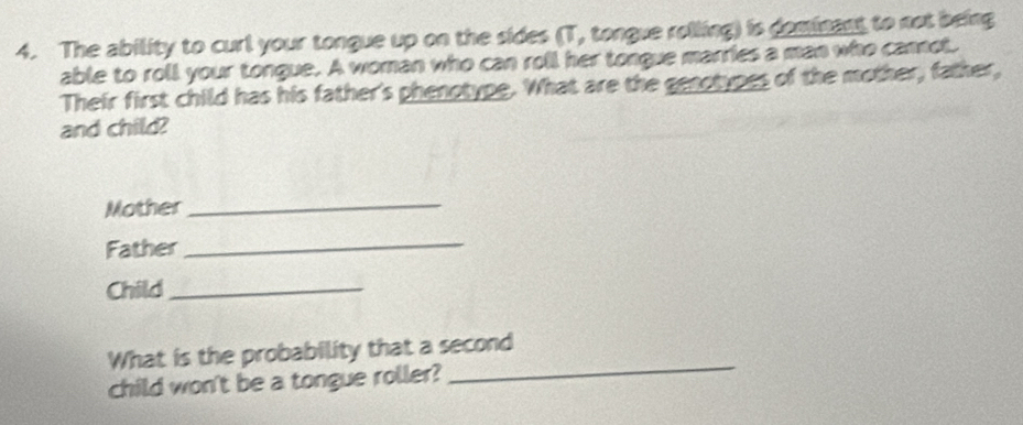 The ability to curl your tongue up on the sides (T, tongue rolling) is deminent to not being 
able to roll your tongue. A woman who can roll her tongue marries a man who cannot. 
Their first child has his father's phenotype. What are the genotypes of the mother, father, 
and child? 
Mother 
_ 
Father 
_ 
Child_ 
_ 
What is the probability that a second 
child won't be a tongue roller?