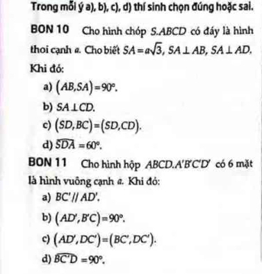 Trong mỗi ý a), b), c), d) thí sinh chọn đúng hoặc sai.
BON 10 Cho hình chóp S. ABCD có đáy là hình
thoi cạnh 2. Cho biết SA=asqrt(3), SA⊥ AB, SA⊥ AD. 
Khi đó:
a) (AB,SA)=90°.
b) SA⊥ CD.
c) (SD,BC)=(SD,CD).
d) widehat SDA=60°. 
BON 11 Cho hình hộp ABCD. A'B'C' D' có 6 mặt
là hình vuông cạnh đ. Khi đỏ:
a) BC'//AD'.
b) (AD',B'C)=90°.
c) (AD',DC')=(BC',DC').
d) widehat BC'D=90°.