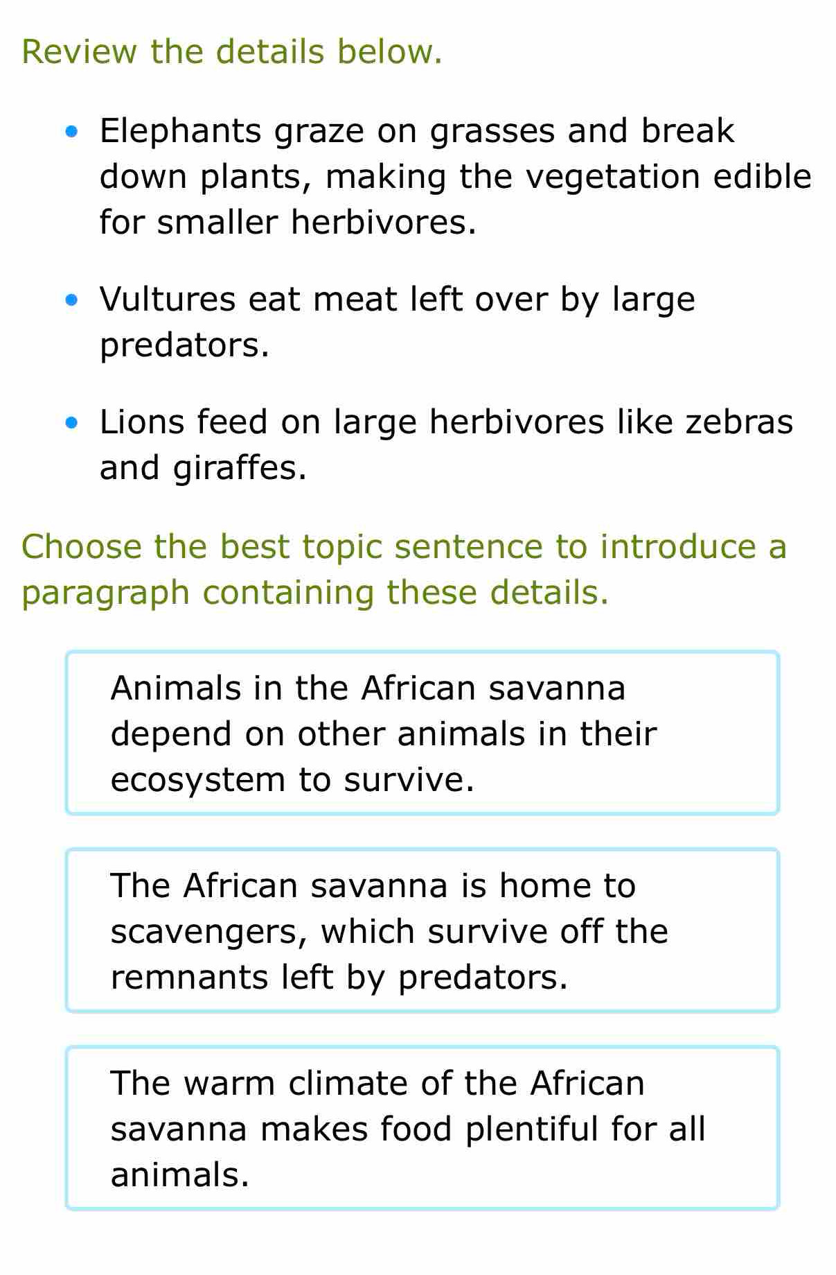 Review the details below.
Elephants graze on grasses and break
down plants, making the vegetation edible
for smaller herbivores.
Vultures eat meat left over by large
predators.
Lions feed on large herbivores like zebras
and giraffes.
Choose the best topic sentence to introduce a
paragraph containing these details.
Animals in the African savanna
depend on other animals in their
ecosystem to survive.
The African savanna is home to
scavengers, which survive off the
remnants left by predators.
The warm climate of the African
savanna makes food plentiful for all
animals.