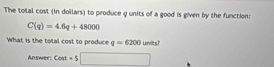 The total cost (in dollars) to produce q units of a good is given by the function:
C(q)=4.6q+48000
What is the total cost to produce q=6200 units? 
Answer: Cost=$□