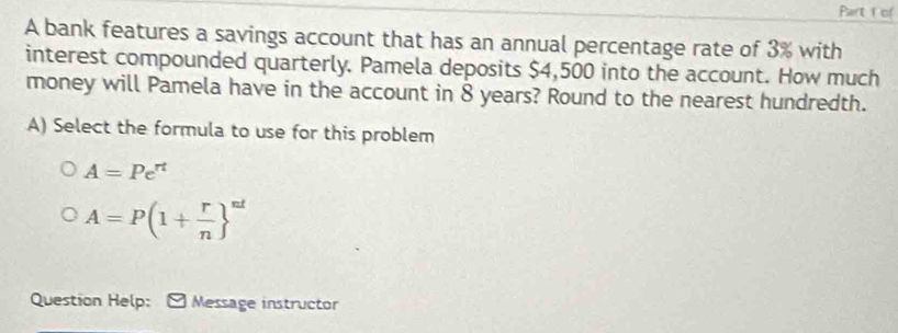 Part of 
A bank features a savings account that has an annual percentage rate of 3% with 
interest compounded quarterly. Pamela deposits $4,500 into the account. How much 
money will Pamela have in the account in 8 years? Round to the nearest hundredth. 
A) Select the formula to use for this problem
A=Pe^(rt)
A=P(1+ r/n  ^nd
Question Help: Message instructor