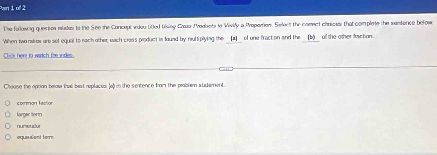 The following question relates to the See the Concept video titled Using Cross Products to Verify a Proportion. Select the correct choices that complete the sentence below
When two ratios are set equal to each other, each cross product is found by multiplying the (a) of one fraction and the (b) of the other fraction.
Click here to watch the video
Choose the option below that best replaces (a) in the sentence from the problem statement.
common factor
larger term
numerator
equivalent term