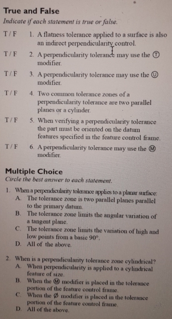 True and False
Indicate if each statement is true or false.
T / F 1. A flatness tolerance applied to a surface is also
an indirect perpendicularity control.
T / F 2. A perpendicularity tolerance may use the ①
modi fier.
T / F 3. A perpendicularity tolerance may use the Ⓤ
modifier.
T / F 4. Two common tolerance zones of a
perpendicularity tolerance are two parallel
planes or a cylinder.
T / F 5. When verifying a perpendicularity tolerance
the part must be oriented on the datum
features specified in the feature control frame.
T / F 6. A perpendicularity tolerance may use the Ⓜ
modi fier.
Multiple Choice
Circle the best answer to each statement.
1. When a perpendicularity tolerance applies to a planar surface:
A. The tolerance zone is two parallel planes parallel
to the primary datum.
B. The tolerance zone limits the angular variation of
a tangent plane.
C. The tolerance zone limits the variation of high and
low points from a basic 90°.
D. All of the above.
2. When is a perpendicularity tolerance zone cylindrical?
A. When perpendicularity is applied to a cylindrical
feature of size.
B. When the overline MO modifier is placed in the tolerance
portion of the feature control frame.
C. When the Ø modifier is placed in the tolerance
portion of the feature control frame.
D. All of the above.