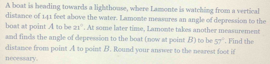 A boat is heading towards a lighthouse, where Lamonte is watching from a vertical 
distance of 141 feet above the water. Lamonte measures an angle of depression to the 
boat at point A to be 21°. At some later time, Lamonte takes another measurement 
and finds the angle of depression to the boat (now at point B) to be 57°. Find the 
distance from point A to point B. Round your answer to the nearest foot if 
necessary.