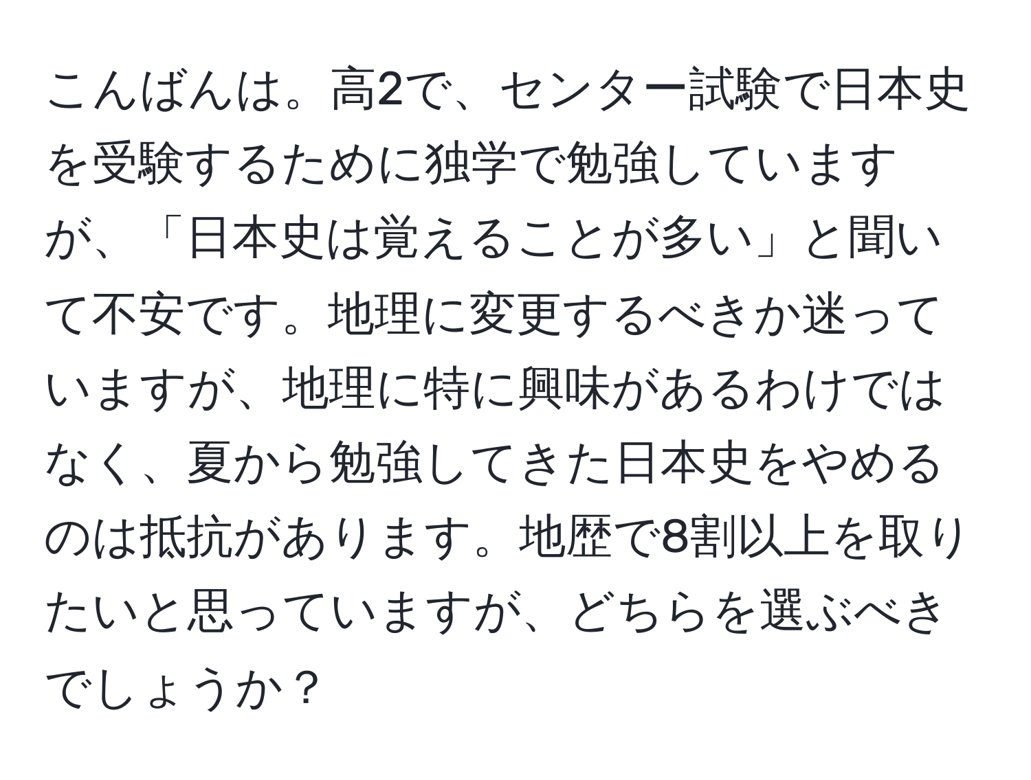 こんばんは。高2で、センター試験で日本史を受験するために独学で勉強していますが、「日本史は覚えることが多い」と聞いて不安です。地理に変更するべきか迷っていますが、地理に特に興味があるわけではなく、夏から勉強してきた日本史をやめるのは抵抗があります。地歴で8割以上を取りたいと思っていますが、どちらを選ぶべきでしょうか？