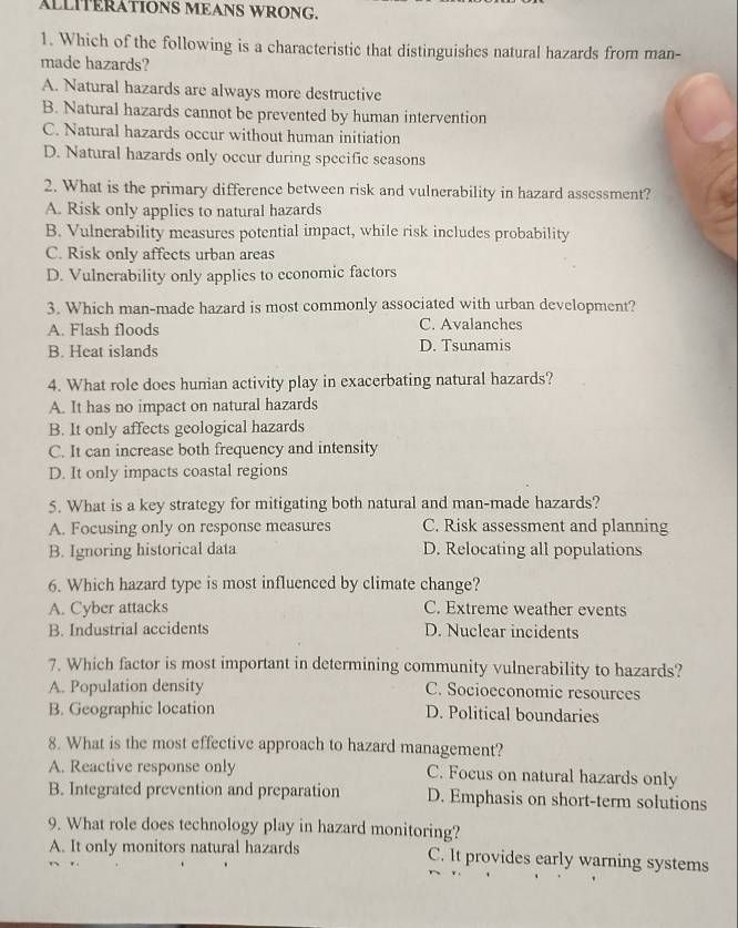 ALLITERATIONS MEANS WRONG.
1. Which of the following is a characteristic that distinguishes natural hazards from man-
made hazards?
A. Natural hazards are always more destructive
B. Natural hazards cannot be prevented by human intervention
C. Natural hazards occur without human initiation
D. Natural hazards only occur during specific seasons
2. What is the primary difference between risk and vulnerability in hazard assessment?
A. Risk only applies to natural hazards
B. Vulnerability measures potential impact, while risk includes probability
C. Risk only affects urban areas
D. Vulnerability only applies to economic factors
3. Which man-made hazard is most commonly associated with urban development?
A. Flash floods C. Avalanches
B. Heat islands D. Tsunamis
4. What role does humian activity play in exacerbating natural hazards?
A. It has no impact on natural hazards
B. It only affects geological hazards
C. It can increase both frequency and intensity
D. It only impacts coastal regions
5. What is a key strategy for mitigating both natural and man-made hazards?
A. Focusing only on response measures C. Risk assessment and planning
B. Ignoring historical data D. Relocating all populations
6. Which hazard type is most influenced by climate change?
A. Cyber attacks C. Extreme weather events
B. Industrial accidents D. Nuclear incidents
7. Which factor is most important in determining community vulnerability to hazards?
A. Population density C. Socioeconomic resources
B. Geographic location D. Political boundaries
8. What is the most effective approach to hazard management?
A. Reactive response only C. Focus on natural hazards only
B. Integrated prevention and preparation D. Emphasis on short-term solutions
9. What role does technology play in hazard monitoring?
A. It only monitors natural hazards C. It provides early warning systems