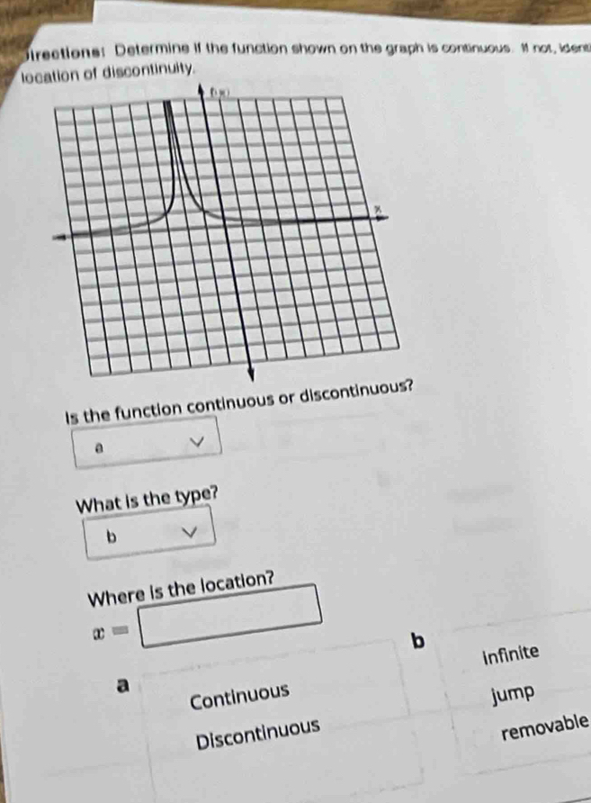 irections: Determine if the function shown on the graph is continuous. If not, ident
location of discontinuity.
Is the function continuous or disco
a
What is the type?
b V
Where is the location?
x=□ b
a
Continuous infinite
jump
Discontinuous
removable