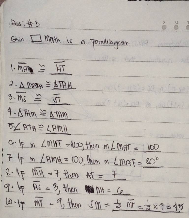 css: 
Gwin □ math is a parallclogram 
1. overline MA≌ _ overline HT
2. △ MADH≌ _ △ TAH
3. overline MS≌ _ overline ST
4. △ THM≌ _ △ TAM
5. ∠ ATH≌ _ ∠ AMH
cF m∠ MHT=100 , then m∠ MAT=_ 100
m∠ AMH=100 , them m∠ MAT=_ 80°
8. 1F overline MH=7
( then AT=_ 7
9. 1F overline AS=3 then AH=_ 6
10.14 overline MT-9 then SM=_  1/2 overline MT= 1/2 * 9=45
