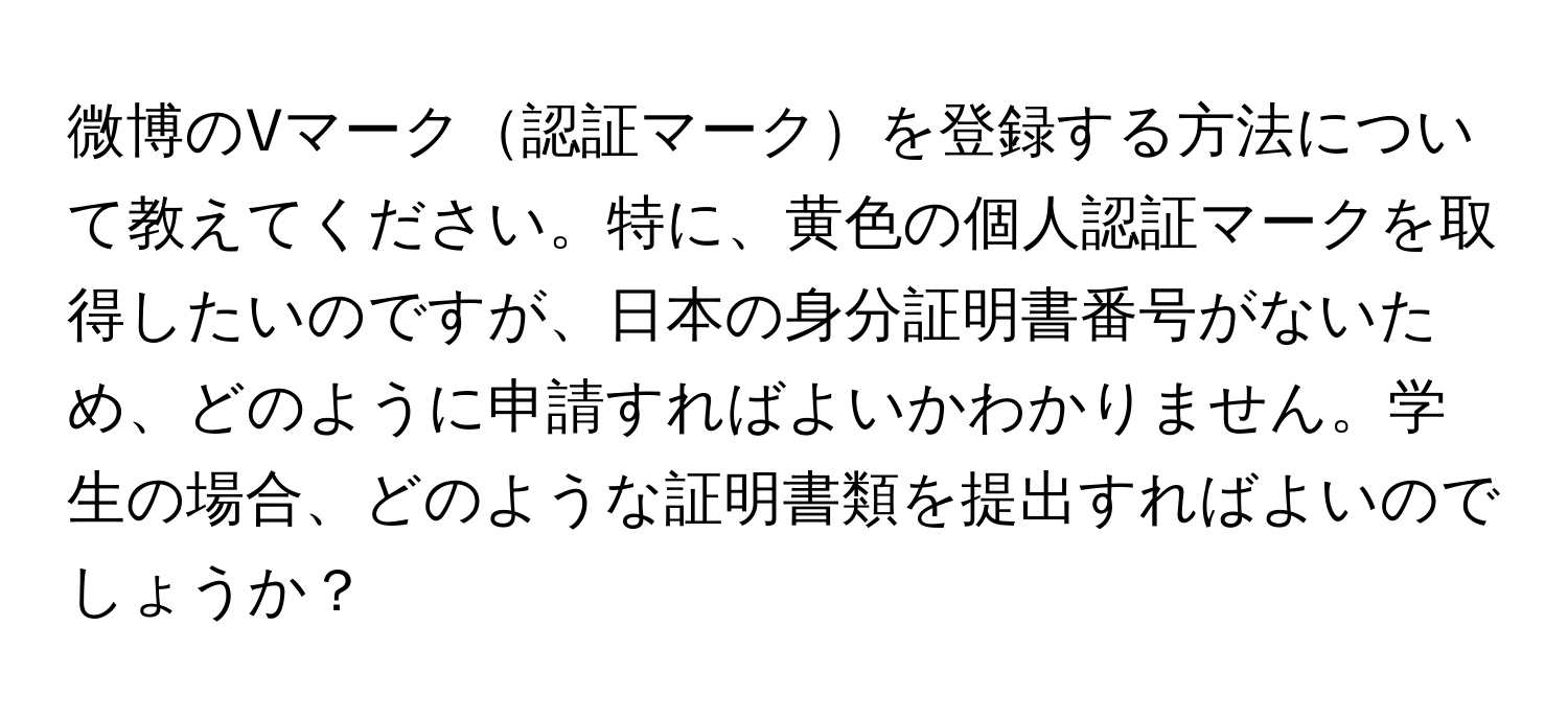 微博のVマーク認証マークを登録する方法について教えてください。特に、黄色の個人認証マークを取得したいのですが、日本の身分証明書番号がないため、どのように申請すればよいかわかりません。学生の場合、どのような証明書類を提出すればよいのでしょうか？