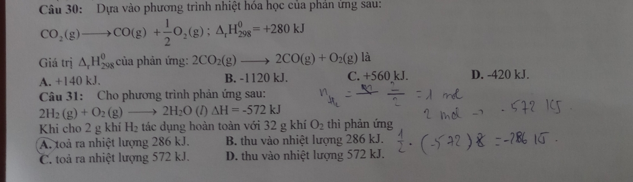 Dựa vào phương trình nhiệt hóa học của phản ứng sau:
CO_2(g)to CO(g)+ 1/2 O_2(g);△ _rH_(298)^0=+280kJ
Giá trị △ _rH_(298)^0 của phản ứng: 2CO_2(g)to 2CO(g)+O_2(g) là
A. +140 kJ. B. -1120 kJ. C. +560 kJ. D. -420 kJ.
Câu 31: Cho phương trình phản ứng sau:
2H_2(g)+O_2(g)to 2H_2O(l)Delta H=-572kJ
Khi cho 2 g khí 12 8 tác dụng hoàn toàn với 32 g khí O_2 thì phản ứng
A. toả ra nhiệt lượng 286 kJ. B. thu vào nhiệt lượng 286 kJ.
C. toả ra nhiệt lượng 572 kJ. D. thu vào nhiệt lượng 572 kJ.