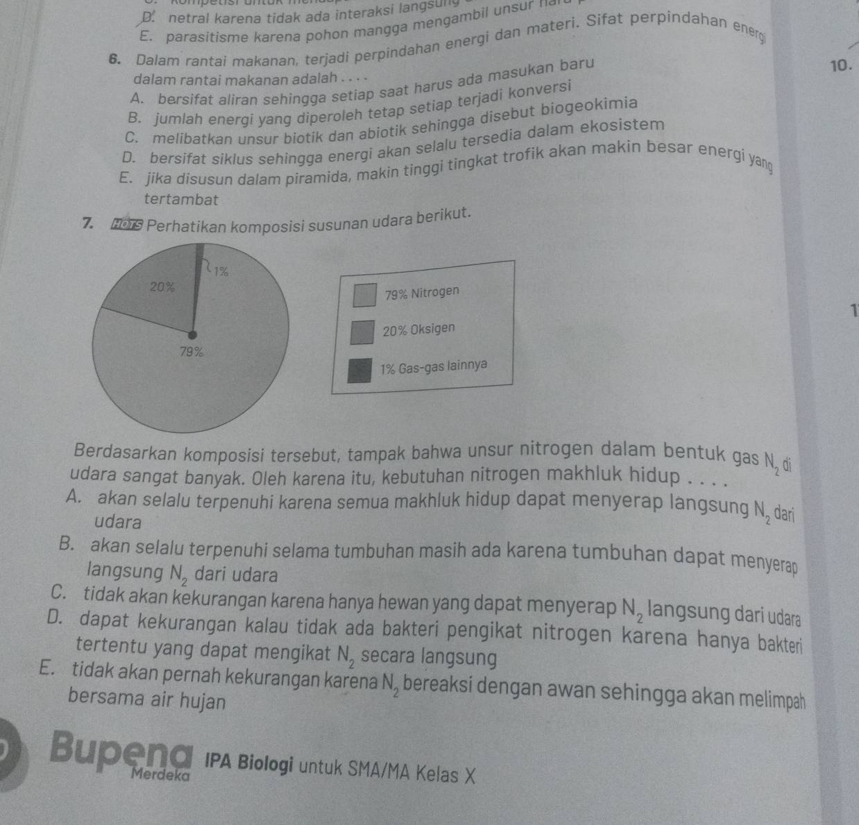 D. netral karena tidak ada interaksi langsung
E. parasitisme karena pohon mangga mengambil unsur n
6. Dalam rantai makanan, terjadi perpindahan energi dan materi. Sifat perpindahan energ
10.
dalam rantai makanan adalah . . . .
A. bersifat aliran sehingga setiap saat harus ada masukan baru
B. jumlah energi yang diperoleh tetap setiap terjadi konversi
C. melibatkan unsur biotik dan abiotik sehingga disebut biogeokimia
D. bersifat siklus sehingga energi akan selalu tersedia dalam ekosistem
E. jika disusun dalam piramida, makin tinggi tingkat trofik akan makin besar energi yang
tertambat
7. 0 Perhatikan komposisi susunan udara berikut.
79% Nitrogen
1
20% Oksigen
1% Gas-gas lainnya
Berdasarkan komposisi tersebut, tampak bahwa unsur nitrogen dalam bentuk gas N_2 ai
udara sangat banyak. Oleh karena itu, kebutuhan nitrogen makhluk hidup . . . .
A. akan selalu terpenuhi karena semua makhluk hidup dapat menyerap langsung N_2 dari
udara
B. akan selalu terpenuhi selama tumbuhan masih ada karena tumbuhan dapat menyerap
langsung N_2 dari udara
C. tidak akan kekurangan karena hanya hewan yang dapat menyerap N_2 langsung dari udara
D. dapat kekurangan kalau tidak ada bakteri pengikat nitrogen karena hanya bakteri
tertentu yang dapat mengikat N_2 secara langsung
E. tidak akan pernah kekurangan karena N_2 bereaksi dengan awan sehingga akan melimpah
bersama air hujan
Bupeng IPA Biologi untuk SMA/MA Kelas X
Merdeka