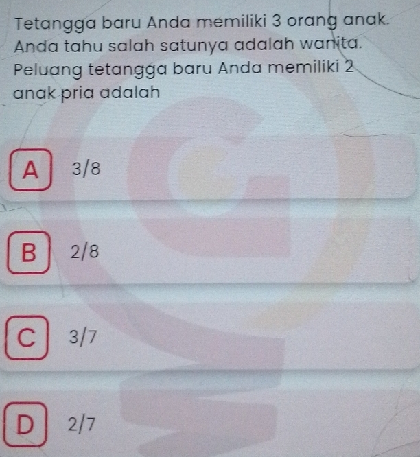 Tetangga baru Anda memiliki 3 orang anak.
Anda tahu salah satunya adalah wanita.
Peluang tetangga baru Anda memiliki 2
anak pria adalah
A 3/8
B 2/8
C 3/7
D 2/7