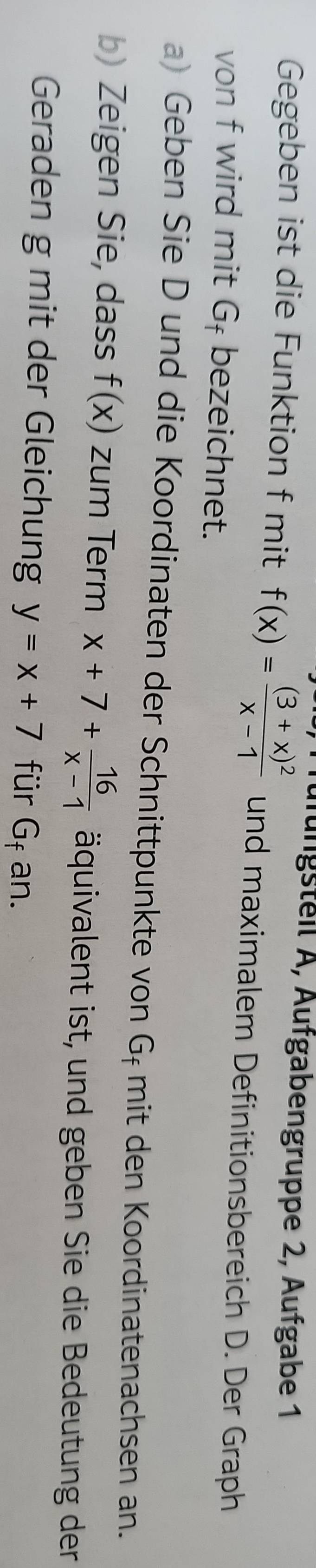 Gegeben ist die Funktion f mit f(x)=frac (3+x)^2x-1 Jüfüngsteil A, Äufgabengruppe 2, Äufgabe 1 
und maximalem Definitionsbereich D. Der Graph 
von f wird mit Gł bezeichnet. 
a) Geben Sie D und die Koordinaten der Schnittpunkte von G_f mit den Koordinatenachsen an. 
b) Zeigen Sie, dass f(x) zum Term x+7+ 16/x-1  äquivalent ist, und geben Sie die Bedeutung der 
Geraden g mit der Gleichung y=x+7 für Gf an.