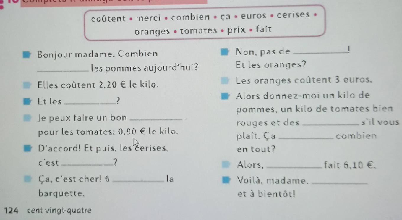 coûtent » merci » combien » ça » euros » cerises » 
oranges • tomates • prix • fait 
Bonjour madame. Combien Non, pas de_ 
| 
_les pommes aujourd'hui? Et les oranges? 
Elles coûtent 2,20 € le kilo. Les oranges coûtent 3 euros. 
Alors donnez-moi un kilo de 
Et les _ 7
pommes, un kilo de tomates bien 
Je peux faire un bon_ 
rouges et des _s'il vous 
pour les tomates: 0,90 € le kilo. 
plaît. Ça _combien 
D'accord! Et puis, les cerises, en tout? 
c'est _? Alors,_ fait 6,10 €. 
Ça, c'est cher! 6 _la Voilà, madame._ 
barquette. et à bientôt! 
124 cent vingt-quatre