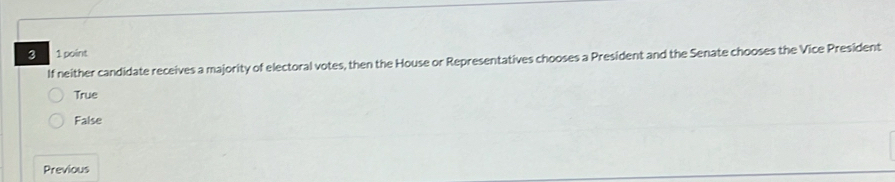 3 1 point
If neither candidate receives a majority of electoral votes, then the House or Representatives chooses a President and the Senate chooses the Vice President
True
False
Previous