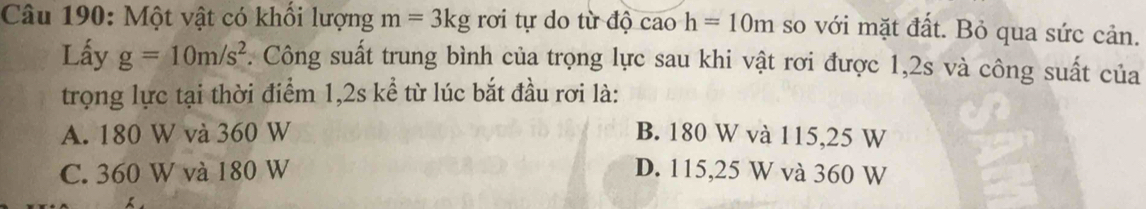 Một vật có khối lượng m=3kgroi tự do từ độ cao h=10m so với mặt đất. Bỏ qua sức cản.
Lấy g=10m/s^2. Công suất trung bình của trọng lực sau khi vật rơi được 1, 2s và công suất của
trọng lực tại thời điểm 1, 2s kể từ lúc bắt đầu rơi là:
A. 180 W và 360 W B. 180 W và 115,25 W
C. 360 W và 180 W D. 115,25 W và 360 W