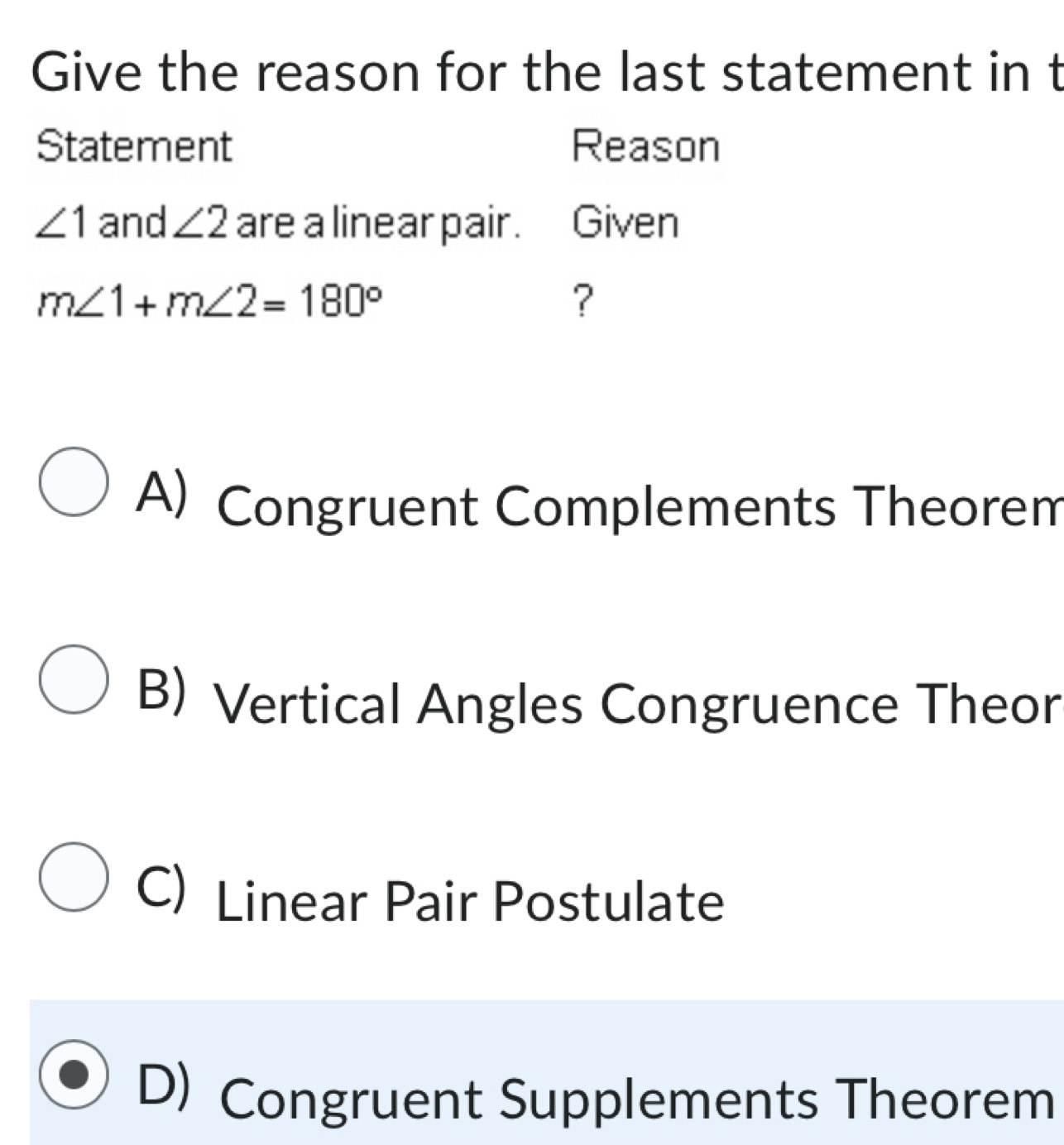 Give the reason for the last statement in t
Statement Reason
∠ 1 and ∠ 2 are a linear pair. Given
m∠ 1+m∠ 2=180°
?
A) Congruent Complements Theorem
B) Vertical Angles Congruence Theor
C) Linear Pair Postulate
D) Congruent Supplements Theorem