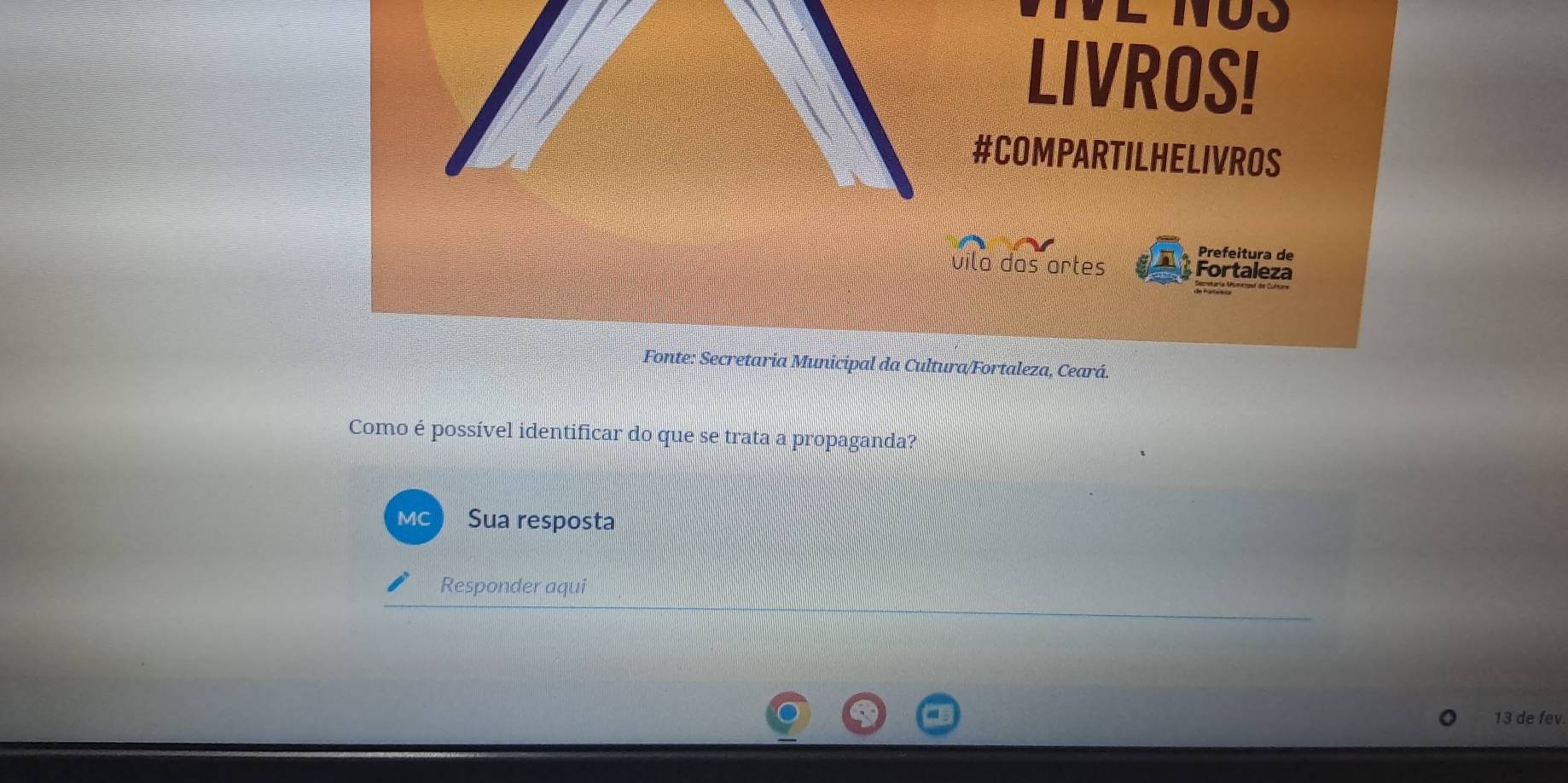 NU3 
LIVROS! 
#COMPARTILHELIVROS 
Prefeitura de 
vila das artes Fortaleza 
Fonte: Secretaria Municipal da Cultura/Fortaleza, Ceará. 
Como é possível identificar do que se trata a propaganda? 
MC Sua resposta 
Responder aqui 
13 de fev.