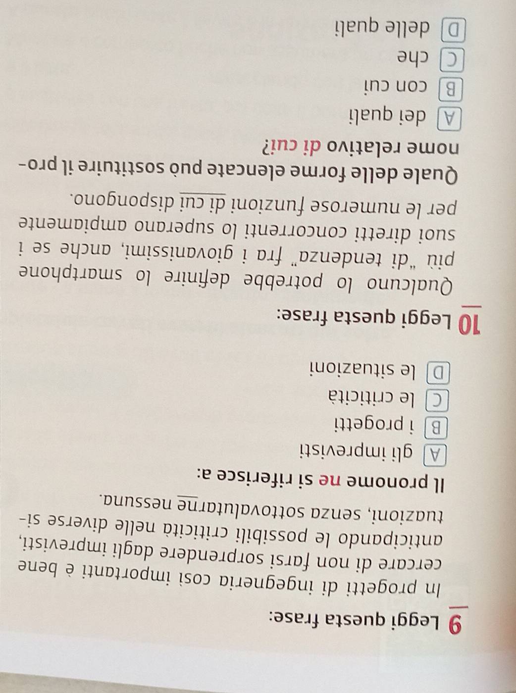 Leggi questa frase:
In progetti di ingegneria così importanti è bene
cercare di non farsi sorprendere dagli imprevisti,
anticipando le possibili criticità nelle diverse si-
tuazioni, senza sottovalutarne nessuna.
Il pronome ne si riferisce a:
A gli imprevisti
B i progetti
C le criticità
D le situazioni
10 Leggi questa frase:
Qualcuno lo potrebbe definire lo smartphone
più “di tendenza” fra i giovanissimi, anche se i
suoi diretti concorrenti lo superano ampiamente
per le numerose funzioni di cui dispongono.
Quale delle forme elencate può sostituire il pro-
nome relativo di cui?
A dei quali
B con cui
C) che
Ddelle quali