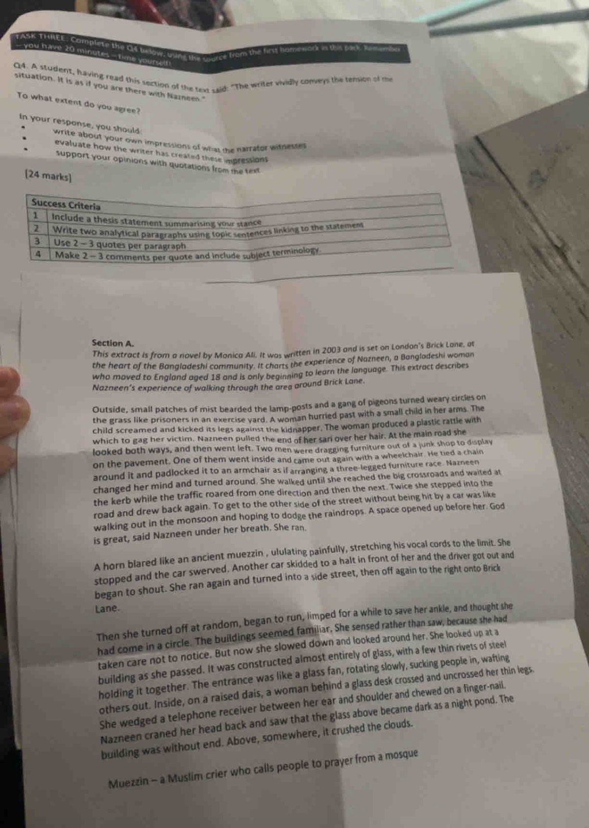 TASK THREE, Camplete the O4 bwow; trung the trurse from the first homework is this pick Rememb
- you have 20 minutes - time yoursef !
Q4. A student, having read this section of the text Laid: "The writer vividly conveys the tension of me
situation. It is as if you are there with Nazneen."
To what extent do you agree?
In your response, you should
write about your own impressions of what the narrator witnesses
evaluate how the writer has created these impressions
support your opinions with quotations from the text
[24 marks]
Section A.
This extract is from a novel by Monica Ali. It was written in 2003 and is set on London's Brick Lane, at
the heart of the Bangladeshi community. It charts the experience of Nazneen, a Bangladeshi woman
who moved to England aged 18 and is only beginning to learn the language. This extract describes
Nazneen’s experience of walking through the area around Brick Lane.
Outside, small patches of mist bearded the lamp-posts and a gang of pigeons turned weary circles on
the grass like prisoners in an exercise yard. A woman hurried past with a small child in her arms. The
child screamed and kicked its legs against the kidnapper. The woman produced a plastic rattle with
which to gag her victim. Nazneen pulled the end of her sari over her hair. At the main road she
looked both ways, and then went left. Two men were dragging furniture out of a junk shop to display
on the pavement. One of them went inside and came out again with a wheelchair. He tied a chain
around it and padlocked it to an armchair as if arranging a three-legged furniture race. Nazneen
changed her mind and turned around. She walked until she reached the big crossroads and waited at
the kerb while the traffic roared from one direction and then the next. Twice she stepped into the
road and drew back again. To get to the other side of the street without being hit by a car was like
walking out in the monsoon and hoping to dodge the raindrops. A space opened up before her. God
is great, said Nazneen under her breath. She ran.
A horn blared like an ancient muezzin , ululating painfully, stretching his vocal cords to the limit. She
stopped and the car swerved. Another car skidded to a halt in front of her and the driver got out and
began to shout. She ran again and turned into a side street, then off again to the right onto Brick
Lane.
Then she turned off at random, began to run, limped for a while to save her ankle, and thought she
had come in a circle. The buildings seemed familiar. She sensed rather than saw, because she had
taken care not to notice. But now she slowed down and looked around her. She looked up at a
building as she passed. It was constructed almost entirely of glass, with a few thin rivets of steel
holding it together. The entrance was like a glass fan, rotating slowly, sucking people in, wafting
others out. Inside, on a raised dais, a woman behind a glass desk crossed and uncrossed her thin legs.
She wedged a telephone receiver between her ear and shoulder and chewed on a finger-nail.
Nazneen craned her head back and saw that the glass above became dark as a night pond. The
building was without end. Above, somewhere, it crushed the clouds.
Muezzin - a Muslim crier who calls people to prayer from a mosque