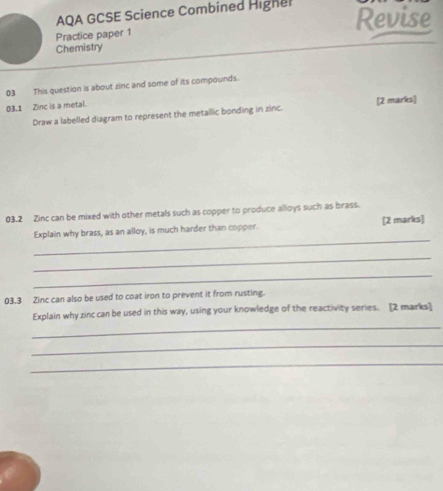 AQA GCSE Science Combined Highel 
Revise 
Practice paper 1 
Chemistry 
03 This question is about zinc and some of its compounds. 
03.1 Zinc is a metal. 
Draw a labelled diagram to represent the metallic bonding in zinc. [2 marks] 
03.2 Zinc can be mixed with other metals such as copper to produce alloys such as brass. 
_ 
Explain why brass, as an alloy, is much harder than copper. [2 marks] 
_ 
_ 
03.3 Zinc can also be used to coat iron to prevent it from rusting. 
_ 
Explain why zinc can be used in this way, using your knowledge of the reactivity series. [2 marks] 
_ 
_