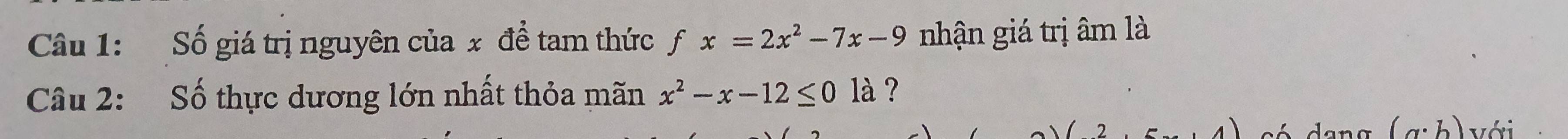 Số giá trị nguyên của x để tam thức fx=2x^2-7x-9 nhận giá trị âm là 
Câu 2: Số thực dương lớn nhất thỏa mãn x^2-x-12≤ 0 là ? 
.4 s é dana (a· b) với