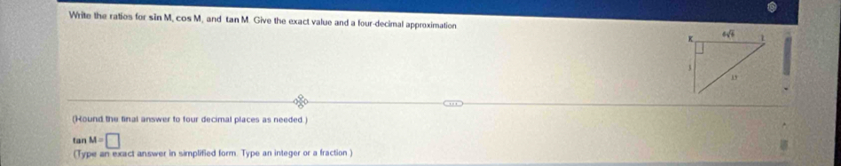 Write the ratios for sin M, cos M, and tan M. Give the exact value and a four-decimal approximation 
(Hound the final answer to four decimal places as needed.)
tan M=□
(Type an exact answer in simplified form. Type an integer or a fraction )