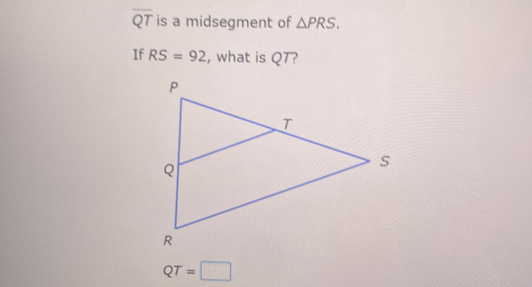 overline QT is a midsegment of △ PRS. 
If RS=92 , what is QT?
QT=□