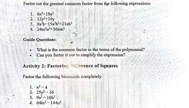 Factor out the greatest common factor from the following expressions: 
1. 6x^3-18x^2
2. 12y^2+16y
3. 9a^3b-15a^2b^2+21ab^3
4. 24m^2n^3/ 36mn^2
Guide Questions: 
What is the common factor in the terms of the polynomial? 
Can you factor it out to simplify the expression? 
Activity 2: Factoring Difference of Squares 
Factor the following binomials completely: 
1. x^2-4
2. 25y^2-36
3. 9a^2-16b^2
4. 64m^2-144n^2