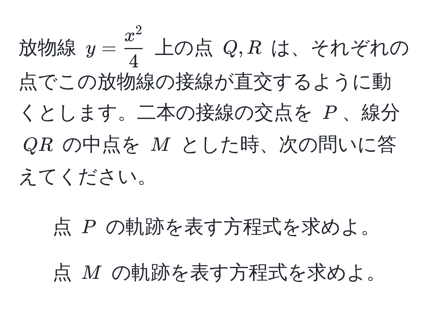 放物線 ( y = fracx^24 ) 上の点 ( Q, R ) は、それぞれの点でこの放物線の接線が直交するように動くとします。二本の接線の交点を ( P )、線分 ( QR ) の中点を ( M ) とした時、次の問いに答えてください。  
1) 点 ( P ) の軌跡を表す方程式を求めよ。  
2) 点 ( M ) の軌跡を表す方程式を求めよ。