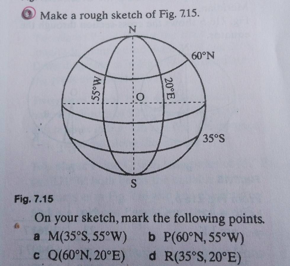 Make a rough sketch of Fig. 715.
Fig. 7.15
On your sketch, mark the following points.
a M(35°S,55°W) b P(60°N,55°W)
C Q(60°N,20°E) d R(35°S,20°E)