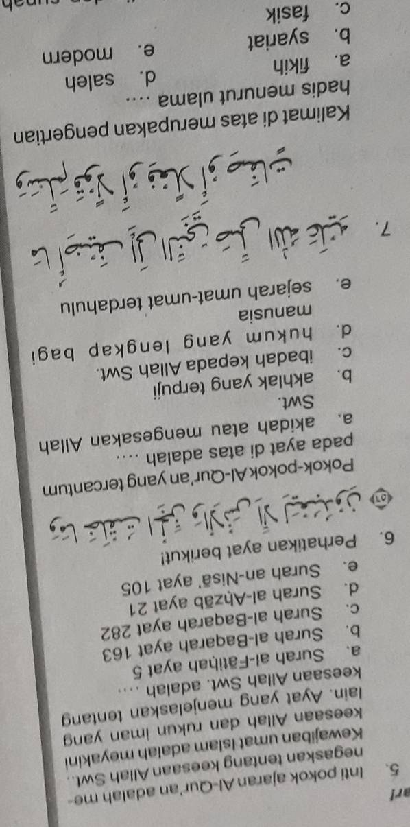 ar!
5. Inti pokok ajaran Al-Qur'an adalah me-
negaskan tentang keesaan Allah Swt..
Kewajiban umat Islam adalah meyakini
keesaan Allah dan rukun iman yang
lain. Ayat yang menjelaskan tentang
keesaan Allah Swt. adalah ....
a. Surah al-Fātiḥah ayat 5
b. Surah al-Baqarah ayat 163
c. Surah al-Baqarah ayat 282
d. Surah al-Aḥzāb ayat 21
e. Surah an-Nisā' ayat 105
6. Perhatikan ayat berikut!
* 
Pokok-pokokAl-Qur'an yang tercantum
pada ayat di atas adalah ...
a. akidah atau mengesakan Allah
Swt.
b. akhlak yang terpuji
c. ibadah kepada Allah Swt.
d. hukum yang lengkap bagi
manusia
e. sejarah umat-umat terdahulu
7. xi dn j gā jì á sí
Kalimat di atas merupakan pengertian
hadis menurut ulama ...
a. fikih d. saleh
b. syariat e. modern
c. fasik
