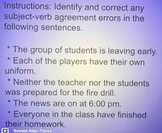 Instructions: Identify and correct any 
subject-verb agreement errors in the 
following sentences. 
* The group of students is leaving early. 
* Each of the players have their own 
uniform. 
* Neither the teacher nor the students 
was prepared for the fire drill. 
* The news are on at 6:00 pm. 
* Everyone in the class have finished 
their homework. 
+ Ronald Allan Flores