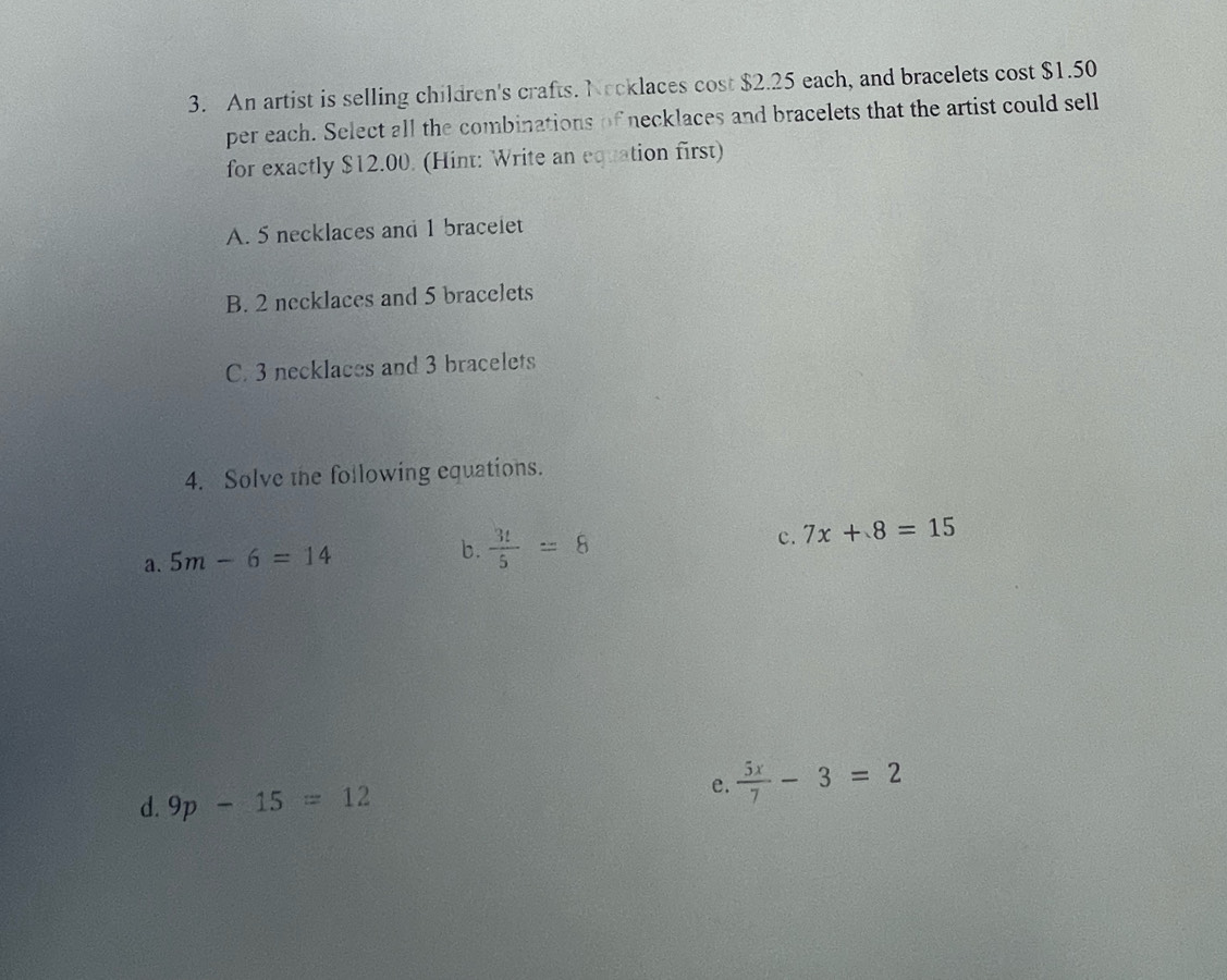 An artist is selling children's crafts. Nocklaces cost $2.25 each, and bracelets cost $1.50
per each. Select all the combinations of necklaces and bracelets that the artist could sell
for exactly $12.00. (Hint: Write an equation first)
A. 5 necklaces and 1 braceiet
B. 2 necklaces and 5 bracelets
C. 3 necklaces and 3 bracelets
4. Solve the following equations.
a. 5m-6=14
b.  3t/5 =8
c. 7x+8=15
d. 9p-15=12
e.  5x/7 -3=2