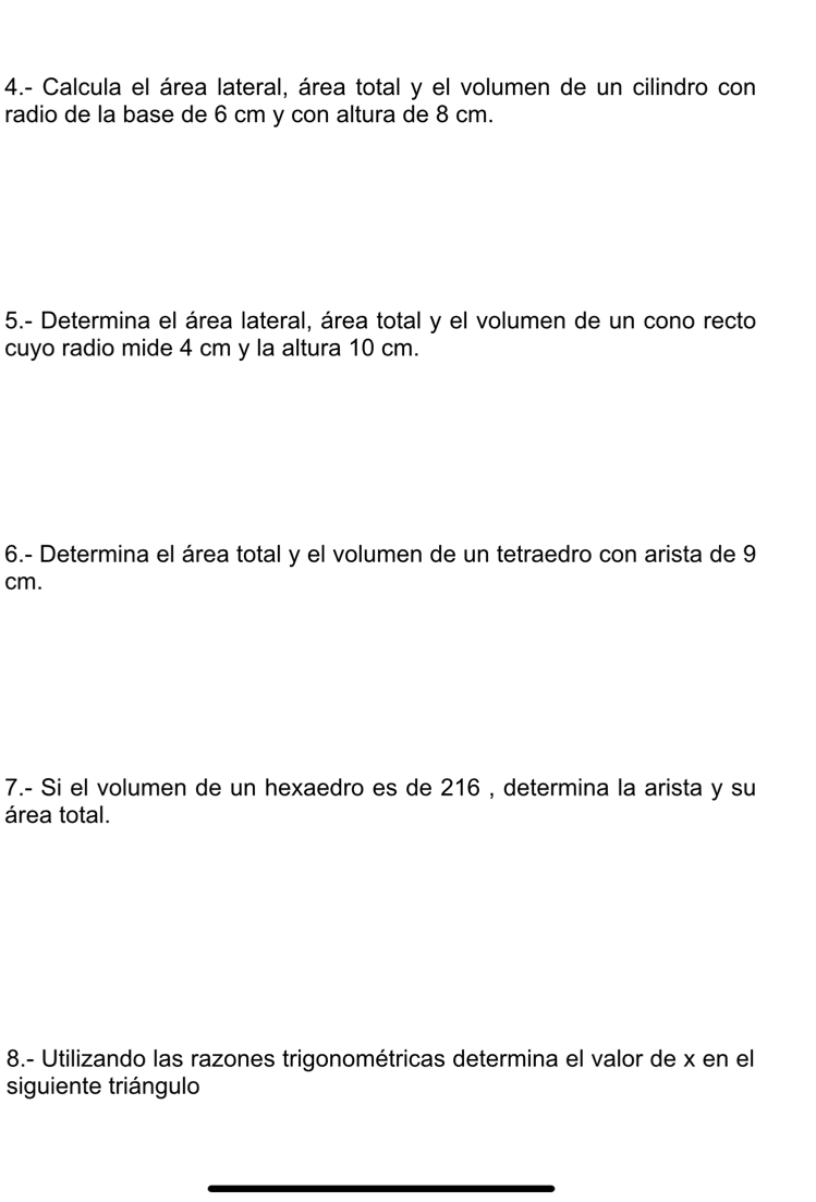 4.- Calcula el área lateral, área total y el volumen de un cilindro con 
radio de la base de 6 cm y con altura de 8 cm. 
5.- Determina el área lateral, área total y el volumen de un cono recto 
cuyo radio mide 4 cm y la altura 10 cm. 
6.- Determina el área total y el volumen de un tetraedro con arista de 9
cm. 
7.- Si el volumen de un hexaedro es de 216 , determina la arista y su 
área total. 
8.- Utilizando las razones trigonométricas determina el valor de x en el 
siguiente triángulo