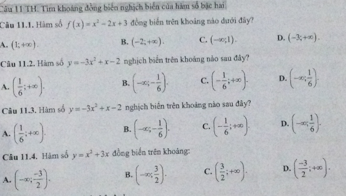 TH. Tìm khoảng đồng biến nghịch biến của hàm số bậc hai
Câu 11.1. Hàm số f(x)=x^2-2x+3 đồng biến trên khoảng nào dưới đây?
A. (1;+∈fty ).
C.
B. (-2;+∈fty ). (-∈fty ;1).
D. (-3;+∈fty ). 
Câu 11.2. Hàm số y=-3x^2+x-2 nghịch biến trên khoảng nào sau đây?
A. ( 1/6 ;+∈fty ).
B. (-∈fty ;- 1/6 ). C. (- 1/6 ;+∈fty ). D. (-∈fty ; 1/6 ). 
Câu 11.3. Hàm số y=-3x^2+x-2 nghịch biến trên khoảng nào sau đây?
A. ( 1/6 ;+∈fty ).
B. (-∈fty ;- 1/6 ). C. (- 1/6 ;+∈fty ). D. (-∈fty ; 1/6 ). 
Câu 11.4. Hàm số y=x^2+3x đồng biến trên khoảng:
A. (-∈fty ; (-3)/2 ). 
C.
B. (-∈fty ; 3/2 ). ( 3/2 ;+∈fty ).
D. ( (-3)/2 ;+∈fty ).