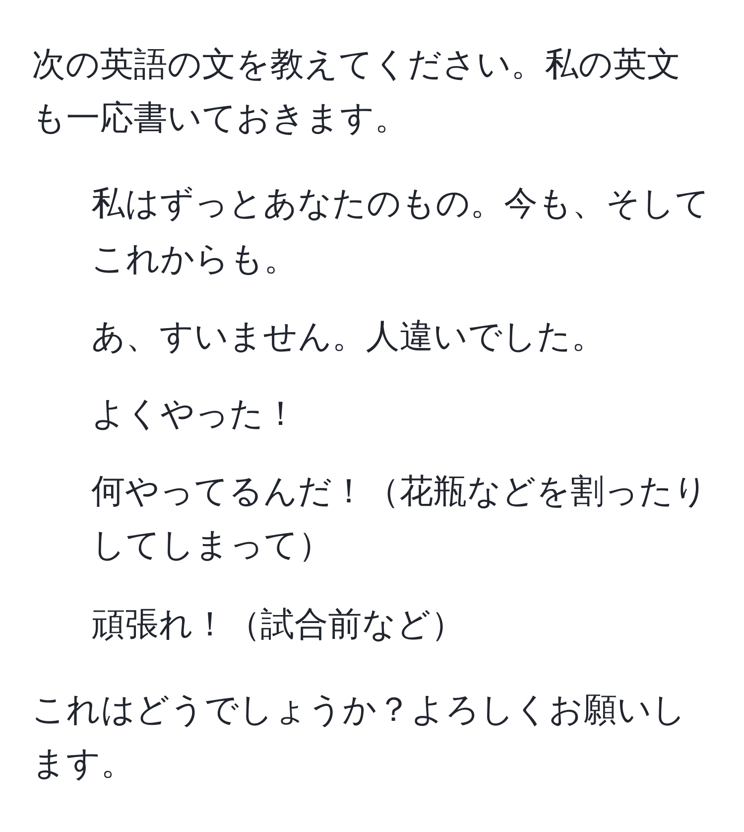 次の英語の文を教えてください。私の英文も一応書いておきます。

1) 私はずっとあなたのもの。今も、そしてこれからも。  
2) あ、すいません。人違いでした。  
3) よくやった！  
4) 何やってるんだ！花瓶などを割ったりしてしまって  
5) 頑張れ！試合前など  

これはどうでしょうか？よろしくお願いします。