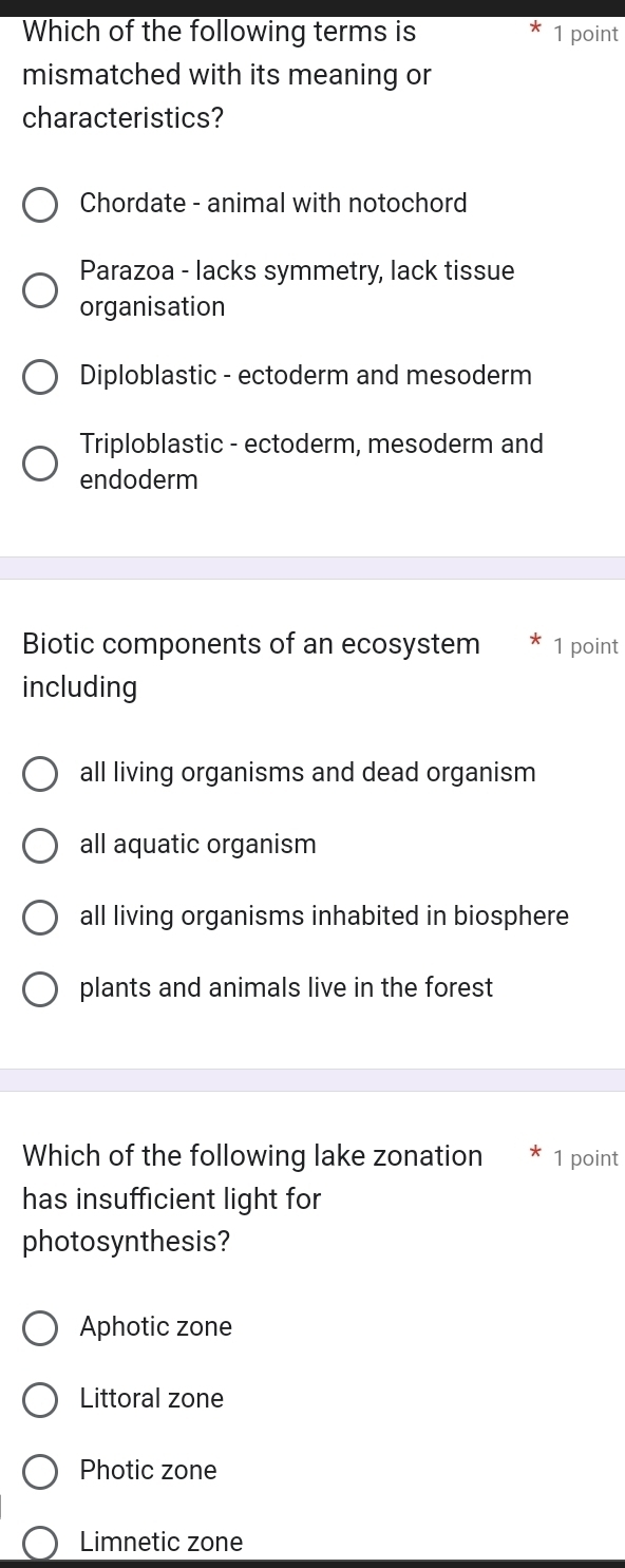 Which of the following terms is 1 point
mismatched with its meaning or
characteristics?
Chordate - animal with notochord
Parazoa - lacks symmetry, lack tissue
organisation
Diploblastic - ectoderm and mesoderm
Triploblastic - ectoderm, mesoderm and
endoderm
Biotic components of an ecosystem 1 point
including
all living organisms and dead organism
all aquatic organism
all living organisms inhabited in biosphere
plants and animals live in the forest
Which of the following lake zonation 1 point
has insufficient light for
photosynthesis?
Aphotic zone
Littoral zone
Photic zone
Limnetic zone