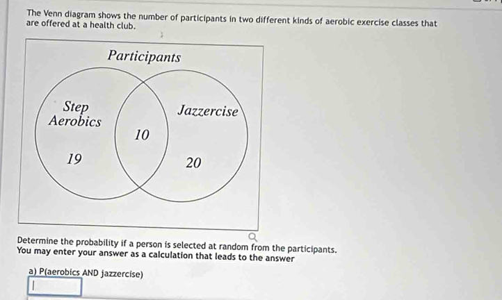 The Venn diagram shows the number of participants in two different kinds of aerobic exercise classes that 
are offered at a health club. 
Determine the probability if a person is selected at random from the participants. 
You may enter your answer as a calculation that leads to the answer 
a) P(aerobics AND jazzercise)