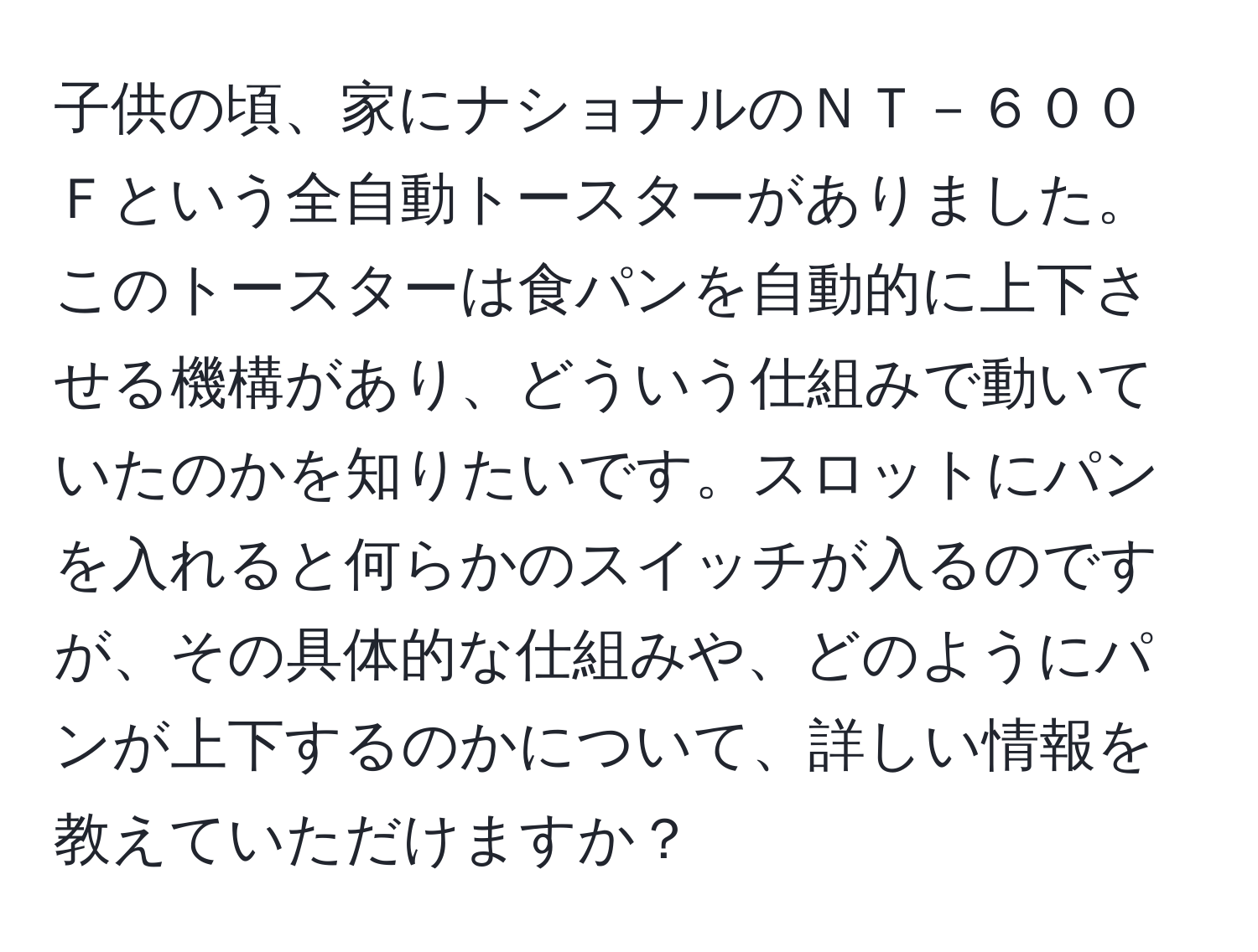 子供の頃、家にナショナルのＮＴ－６００Ｆという全自動トースターがありました。このトースターは食パンを自動的に上下させる機構があり、どういう仕組みで動いていたのかを知りたいです。スロットにパンを入れると何らかのスイッチが入るのですが、その具体的な仕組みや、どのようにパンが上下するのかについて、詳しい情報を教えていただけますか？