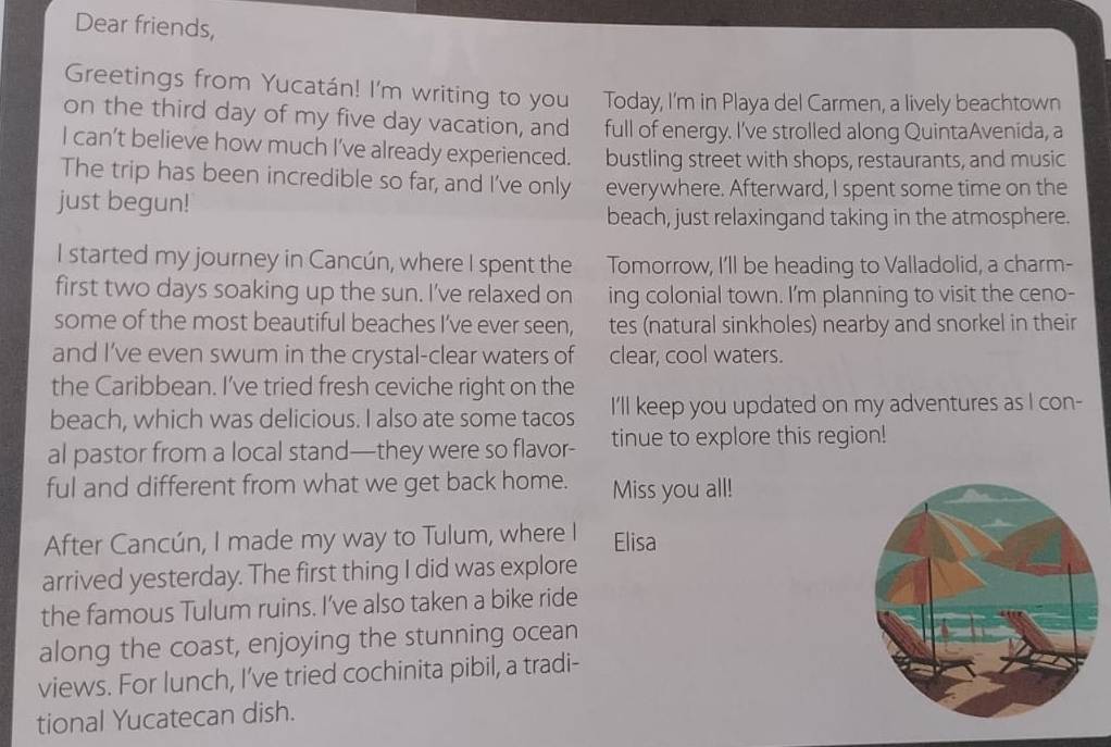 Dear friends, 
Greetings from Yucatán! I'm writing to you Today, I'm in Playa del Carmen, a lively beachtown 
on the third day of my five day vacation, and full of energy. I've strolled along QuintaAvenida, a 
I can't believe how much I've already experienced. bustling street with shops, restaurants, and music 
The trip has been incredible so far, and I've only everywhere. Afterward, I spent some time on the 
just begun! 
beach, just relaxingand taking in the atmosphere. 
I started my journey in Cancún, where I spent the Tomorrow, I'll be heading to Valladolid, a charm- 
first two days soaking up the sun. I've relaxed on ing colonial town. I'm planning to visit the ceno- 
some of the most beautiful beaches I've ever seen, tes (natural sinkholes) nearby and snorkel in their 
and I’ve even swum in the crystal-clear waters of clear, cool waters. 
the Caribbean. I’ve tried fresh ceviche right on the 
beach, which was delicious. I also ate some tacos I'll keep you updated on my adventures as I con- 
al pastor from a local stand—they were so flavor- tinue to explore this region! 
ful and different from what we get back home. Miss you all! 
After Cancún, I made my way to Tulum, where I Elisa 
arrived yesterday. The first thing I did was explore 
the famous Tulum ruins. I’ve also taken a bike ride 
along the coast, enjoying the stunning ocean 
views. For lunch, I’ve tried cochinita pibil, a tradi- 
tional Yucatecan dish.