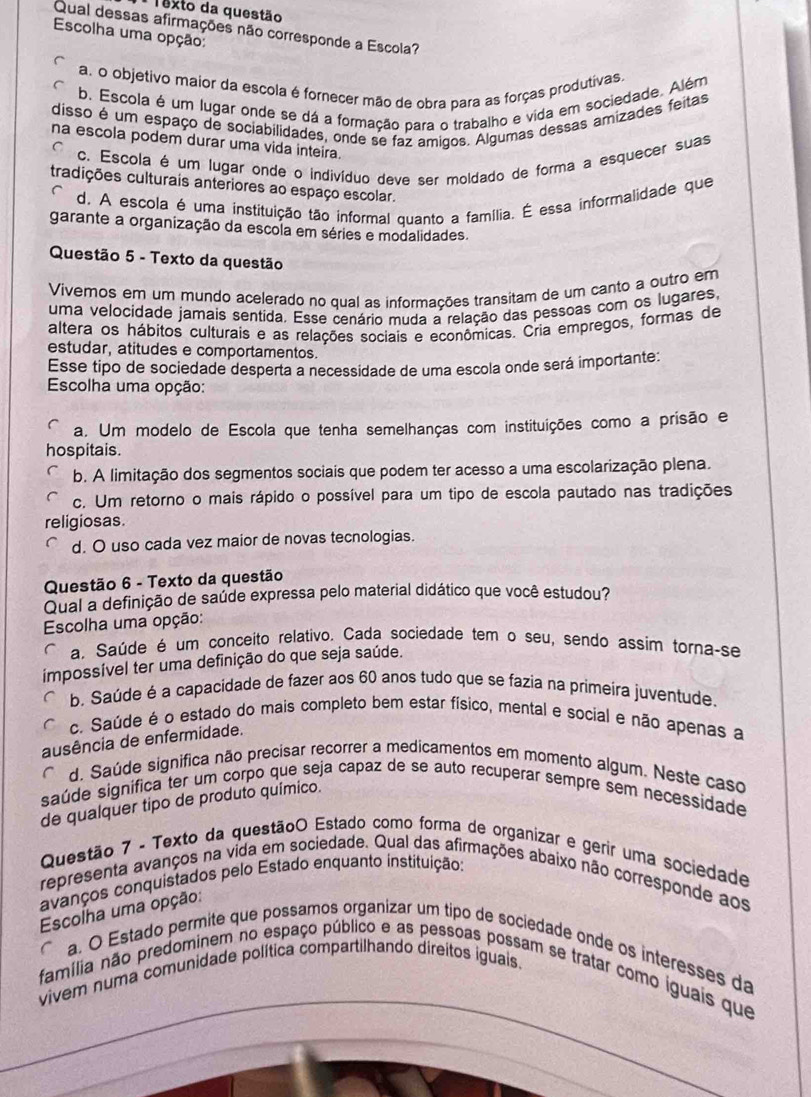 Texto da questão
Qual dessas afirmações não corresponde a Escola?
Escolha uma opção:
a. o objetivo maior da escola é fornecer mão de obra para as forças produtivas.
b. Escola é um lugar onde se dá a formação para o trabalho e vida em sociedade. Além
disso é um espaço de sociabilidades, onde se faz amigos. Algumas dessas amizades feitas
na escola podem durar uma vida inteira.
c. Escola é um lugar onde o indivíduo deve ser moldado de forma a esquecer suas
tradições culturais anteriores ao espaço escolar.
d. A escola é uma instituição tão informal quanto a família. É essa informalidade que
garante a organização da escola em séries e modalidades.
Questão 5 - Texto da questão
Vivemos em um mundo acelerado no qual as informações transitam de um canto a outro em
uma velocidade jamais sentida. Esse cenário muda a relação das pessoas com os lugares,
altera os hábitos culturais e as relações sociais e econômicas. Cria empregos, formas de
estudar, atitudes e comportamentos.
Esse tipo de sociedade desperta a necessidade de uma escola onde será importante:
Escolha uma opção:
a. Um modelo de Escola que tenha semelhanças com instituições como a prisão e
hospitais.
b. A limitação dos segmentos sociais que podem ter acesso a uma escolarização plena.
c. Um retorno o mais rápido o possível para um tipo de escola pautado nas tradições
religiosas.
d. O uso cada vez maior de novas tecnologias.
Questão 6 - Texto da questão
Qual a definição de saúde expressa pelo material didático que você estudou?
Escolha uma opção:
C a. Saúde é um conceito relativo. Cada sociedade tem o seu, sendo assim torna-se
impossível ter uma definição do que seja saúde.
b. Saúde é a capacidade de fazer aos 60 anos tudo que se fazia na primeira juventude.
c. Saúde é o estado do mais completo bem estar físico, mental e social e não apenas a
ausência de enfermidade.
d. Saúde significa não precisar recorrer a medicamentos em momento algum. Neste caso
saúde significa ter um corpo que seja capaz de se auto recuperar sempre sem necessidade
de qualquer tipo de produto químico.
Questão 7 - Texto da questãoO Estado como forma de organizar e gerir uma sociedade
representa avanços na vida em sociedade. Qual das afirmações abaixo não corresponde aos
avanços conquistados pelo Estado enquanto instituição:
Escolha uma opção:
^
a. O Estado permite que possamos organizar um tipo de sociedade onde os interesses da
vivem numa comunidade política compartilhando direitos iguais.
família não predominem no espaço público e as pessoas possam se tratar como iguais que