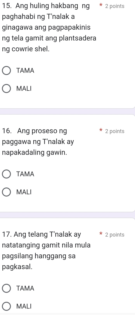 Ang huling hakbang ng * 2 points
paghahabi ng T'nalak a
ginagawa ang pagpapakinis
ng tela gamit ang plantsadera
ng cowrie shel.
TAMA
MALI
16. Ang proseso ng 2 points
paggawa ng T'nalak ay
napakadaling gawin.
TAMA
MALI
17. Ang telang T'nalak ay 2 points
natatanging gamit nila mula
pagsilang hanggang sa
pagkasal.
TAMA
MALI