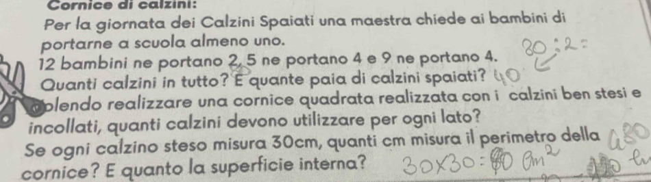 Cornice di calzini: 
Per la giornata dei Calzini Spaiati una maestra chiede ai bambini di 
portarne a scuola almeno uno.
12 bambini ne portano 2, 5 ne portano 4 e 9 ne portano 4. 
Quanti calzini in tutto? E quante paia di calzini spaiati? 
aplendo realizzare una cornice quadrata realizzata con i calzini ben stesi e 
incollati, quanti calzini devono utilizzare per ogni lato? 
Se ogni calzino steso misura 30cm, quanti cm misura il perimetro della 
cornice? E quanto la superficie interna?