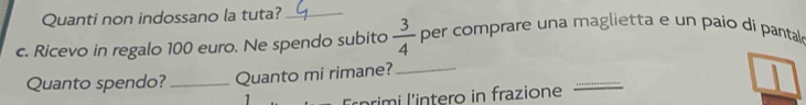 Quanti non indossano la tuta?_ 
c. Ricevo in regalo 100 euro. Ne spendo subito  3/4  per comprare una maglietta e un paio di pantal 
_ 
Quanto spendo? _Quanto mi rimane?_ 
1 
rim i l'intero in frazione