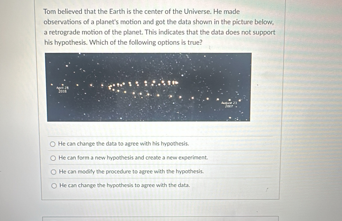 Tom believed that the Earth is the center of the Universe. He made
observations of a planet's motion and got the data shown in the picture below,
a retrograde motion of the planet. This indicates that the data does not support
his hypothesis. Which of the following options is true?
He can change the data to agree with his hypothesis.
He can form a new hypothesis and create a new experiment.
He can modify the procedure to agree with the hypothesis.
He can change the hypothesis to agree with the data.