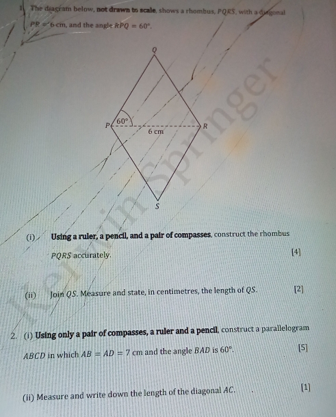 The diagram below, not drawn to scale, shows a rhombus, PQRS, with a diagonal
PR=6cm , and the angle kPQ=60°.
Q
P 60°
6 cm R
s
(i)€ Using a ruler, a pencil, and a pair of compasses, construct the rhombus
PQRS accurately. [4] 
(ii) Join QS. Measure and state, in centimetres, the length of QS. [2] 
2. (i) Using only a pair of compasses, a ruler and a pencil, construct a parallelogram
ABCD in which AB=AD=7cm and the angle BAD is 60°. [5] 
(ii) Measure and write down the length of the diagonal AC. [1]