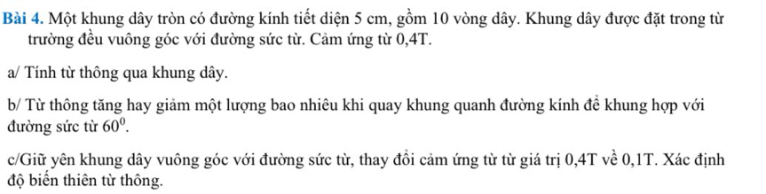 Một khung dây tròn có đường kính tiết diện 5 cm, gồm 10 vòng dây. Khung dây được đặt trong từ 
trường đều vuông góc với đường sức từ. Cảm ứng từ 0,4T. 
a/ Tính từ thông qua khung dây. 
b/ Từ thông tăng hay giảm một lượng bao nhiêu khi quay khung quanh đường kính để khung hợp với 
đường sức từ 60^0. 
c/Giữ yên khung dây vuông góc với đường sức từ, thay đồi cảm ứng từ từ giá trị 0, 4T về 0, 1T. Xác định 
độ biến thiên từ thông.