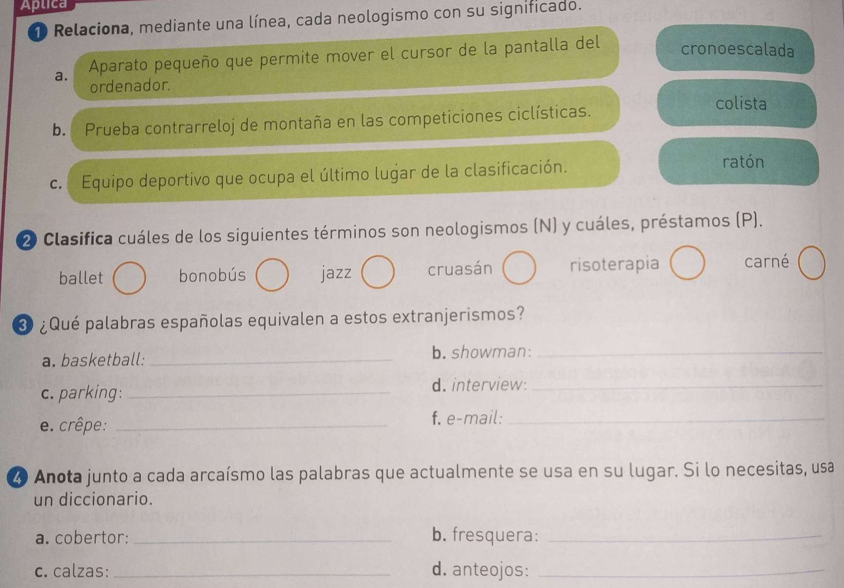 Aplica
10 Relaciona, mediante una línea, cada neologismo con su significado.
a. Aparato pequeño que permite mover el cursor de la pantalla del
cronoescalada
ordenador.
b. Prueba contrarreloj de montaña en las competiciones ciclísticas.
colista
c. Equipo deportivo que ocupa el último lugar de la clasificación.
ratón
2) Clasifica cuáles de los siguientes términos son neologismos (N) y cuáles, préstamos (P).
ballet bonobús jazz cruasán risoterapia
carné
3 ¿Qué palabras españolas equivalen a estos extranjerismos?
a. basketball: _b. showman:_
c. parking:_
d. interview:_
e. crêpe: _f. e-mail:_
4 Anota junto a cada arcaísmo las palabras que actualmente se usa en su lugar. Si lo necesitas, usa
un diccionario.
a. cobertor: _b. fresquera:_
c. calzas: _d. anteojos:_